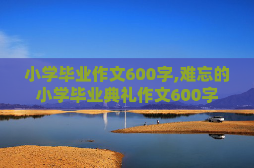 小学毕业作文600字,难忘的小学毕业典礼作文600字