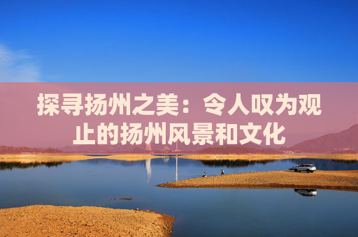 探寻扬州之美：令人叹为观止的扬州风景和文化