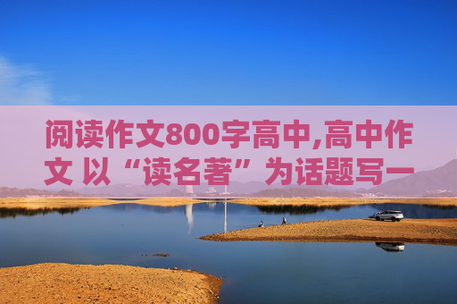 阅读作文800字高中,高中作文 以“读名著”为话题写一篇800字左右的记叙文。急！急！急！