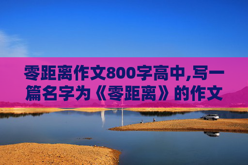 零距离作文800字高中,写一篇名字为《零距离》的作文！题材不限，怎么写！怎么举事例？最好列个题纲、把首段给我最好！