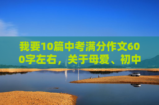 我要10篇中考满分作文600字左右，关于母爱、初中生活、挫折、友谊。和三篇人生哲理的。