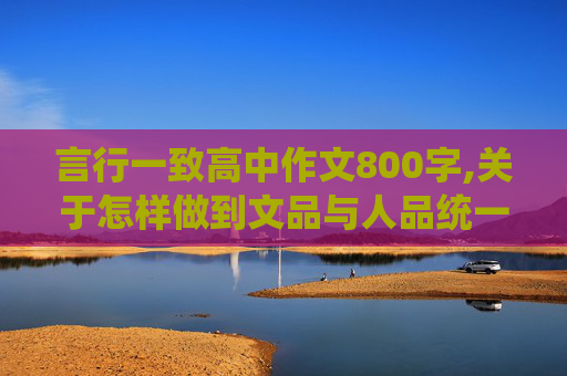 言行一致高中作文800字,关于怎样做到文品与人品统一的作文800字