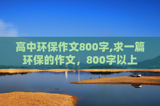 高中环保作文800字,求一篇环保的作文，800字以上