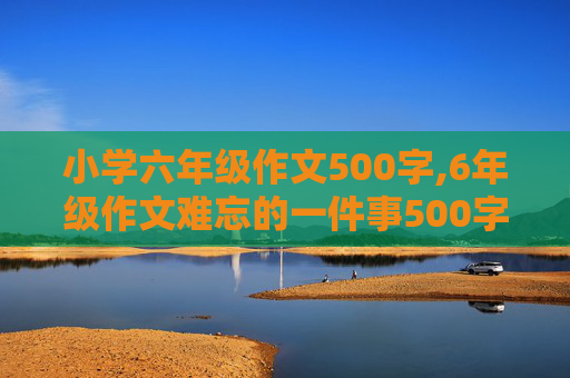 小学六年级作文500字,6年级作文难忘的一件事500字。