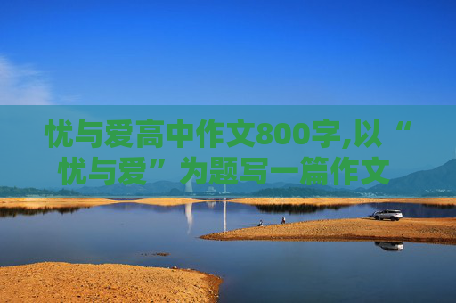 忧与爱高中作文800字,以“忧与爱”为题写一篇作文 800字 要原创 最好是议论文