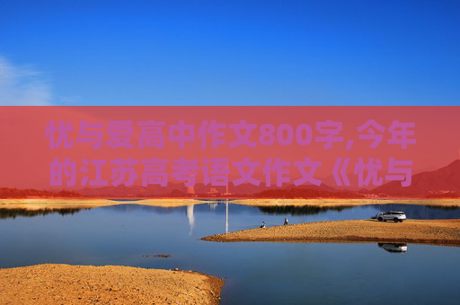 忧与爱高中作文800字,今年的江苏高考语文作文《忧与爱》有没有范文？