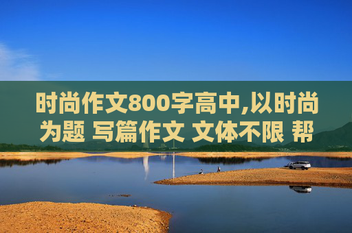 时尚作文800字高中,以时尚为题 写篇作文 文体不限 帮我列一个800字的作文提纲