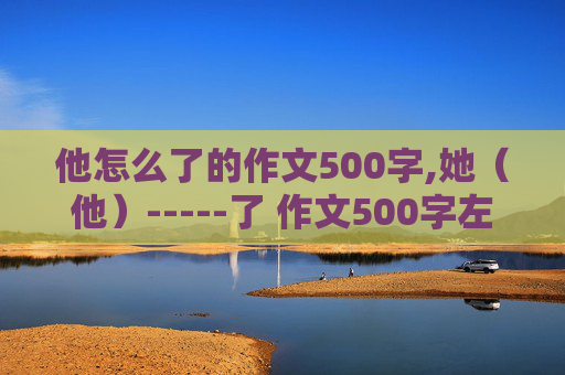 他怎么了的作文500字,她（他）-----了 作文500字左右【初中水平】 急求一小时内回答 在线等