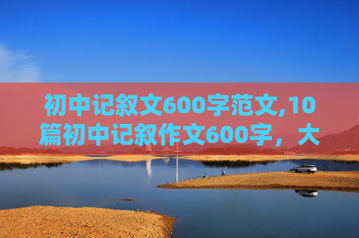 初中记叙文600字范文,10篇初中记叙作文600字，大家帮帮忙！！！