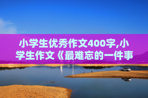 小学生优秀作文400字,小学生作文《最难忘的一件事》400字左右