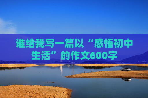 谁给我写一篇以“感悟初中生活”的作文600字