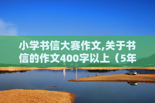 小学书信大赛作文,关于书信的作文400字以上（5年级要求）