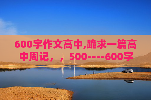 600字作文高中,跪求一篇高中周记，，500----600字左右