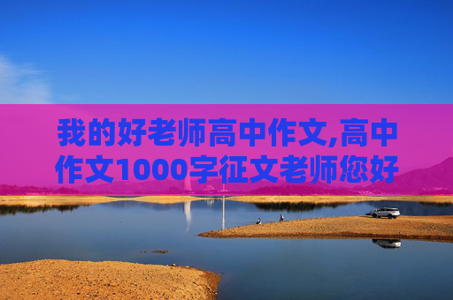 我的好老师高中作文,高中作文1000字征文老师您好 ,我的好老师