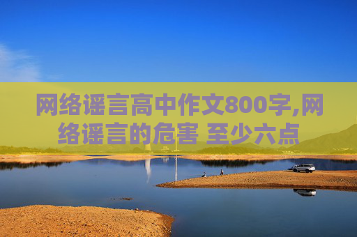 网络谣言高中作文800字,网络谣言的危害 至少六点