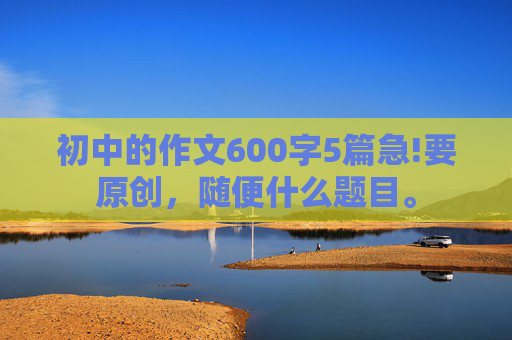 初中的作文600字5篇急!要原创，随便什么题目。