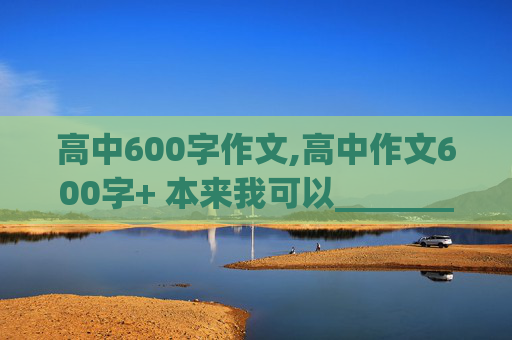 高中600字作文,高中作文600字+ 本来我可以_________ 半命题作文 不要随便拉，好的给200分，在线等