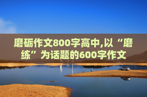 磨砺作文800字高中,以“磨练”为话题的600字作文