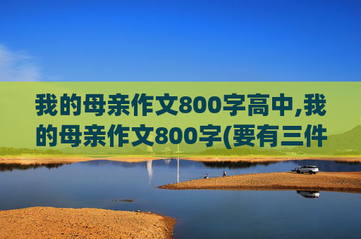 我的母亲作文800字高中,我的母亲作文800字(要有三件的事情)