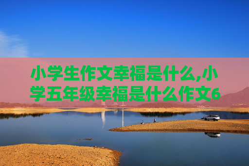 小学生作文幸福是什么,小学五年级幸福是什么作文600字