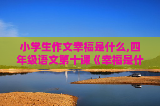 小学生作文幸福是什么,四年级语文第十课《幸福是什么》写一篇作文300字左右