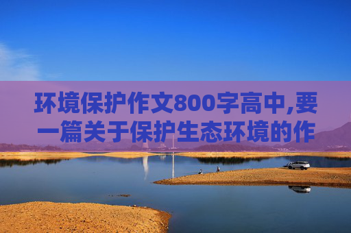 环境保护作文800字高中,要一篇关于保护生态环境的作文 800字