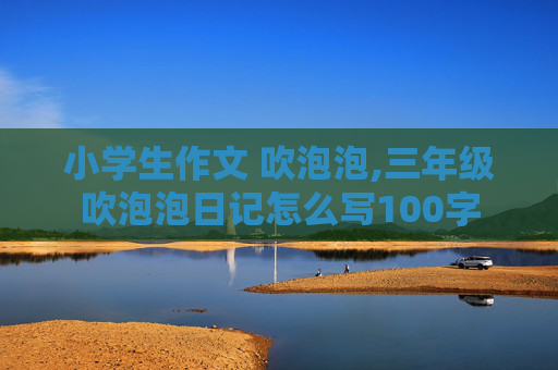 小学生作文 吹泡泡,三年级吹泡泡日记怎么写100字