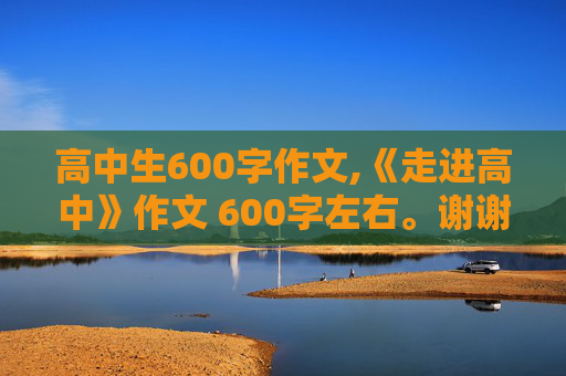 高中生600字作文,《走进高中》作文 600字左右。谢谢~！