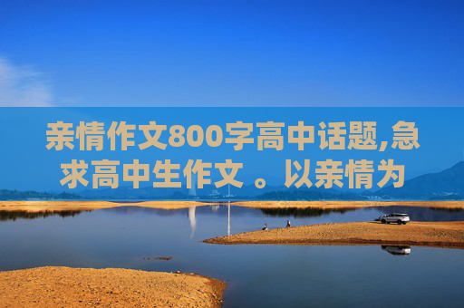 亲情作文800字高中话题,急求高中生作文 。以亲情为话题作文800字！