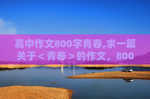 高中作文800字青春,求一篇关于＜青春＞的作文，800字，最好是散文，语言优美些的。。谢啦