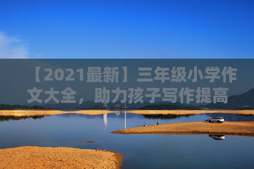 【2021最新】三年级小学作文大全，助力孩子写作提高！