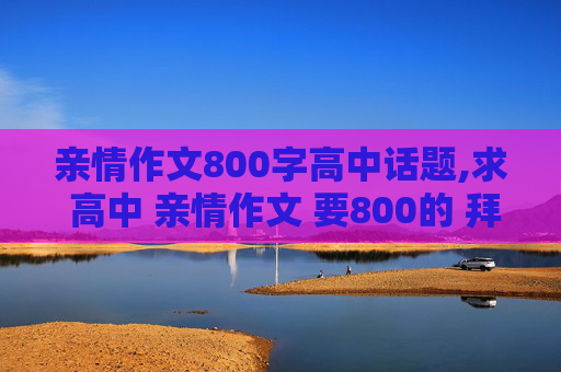 亲情作文800字高中话题,求 高中 亲情作文 要800的 拜托了！！！！！！！！