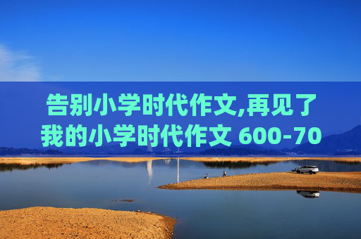 告别小学时代作文,再见了我的小学时代作文 600-700字 文/佚名_我要投稿 >>__ _作文再