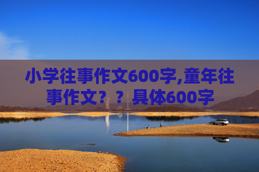 小学往事作文600字,童年往事作文？？具体600字