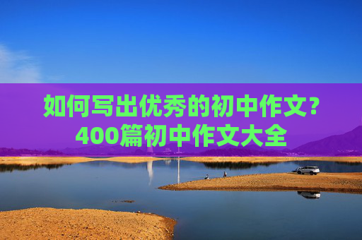 如何写出优秀的初中作文？400篇初中作文大全