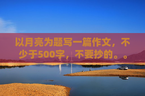 以月亮为题写一篇作文，不少于500字，不要抄的。。。。求。。。。。急急急急，各路神仙帮个忙。。。。。。