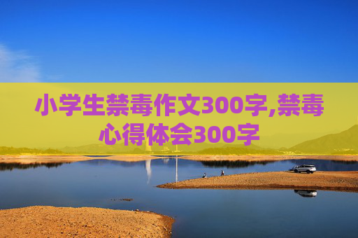 小学生禁毒作文300字,禁毒心得体会300字