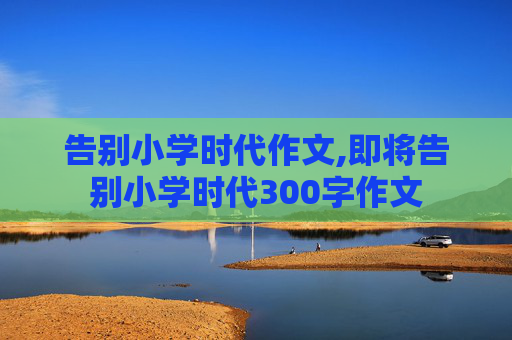 告别小学时代作文,即将告别小学时代300字作文