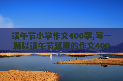 端午节小学作文400字,写一篇以端午节趣事的作文400字