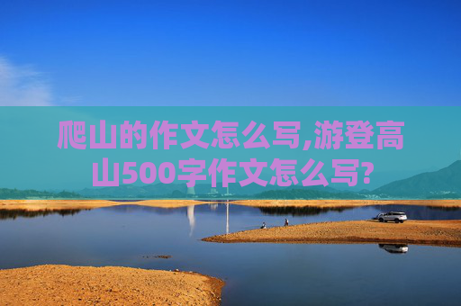 爬山的作文怎么写,游登高山500字作文怎么写?