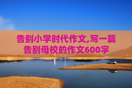 告别小学时代作文,写一篇告别母校的作文600字