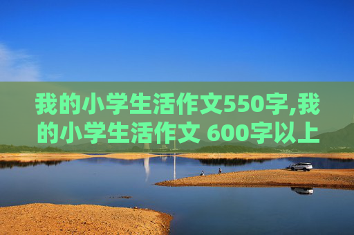 我的小学生活作文550字,我的小学生活作文 600字以上 水平越高越好，要有内涵，文笔要好