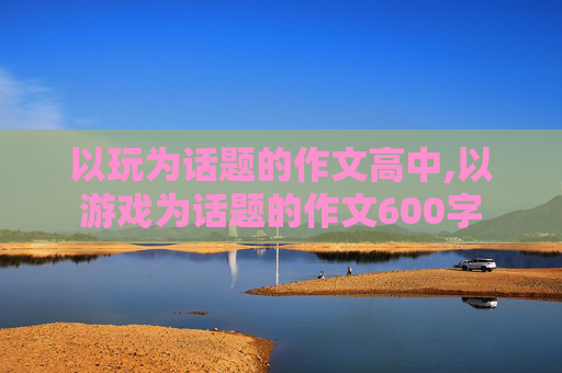 以玩为话题的作文高中,以游戏为话题的作文600字