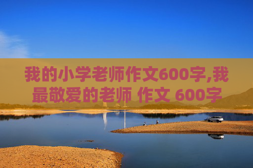 我的小学老师作文600字,我最敬爱的老师 作文 600字