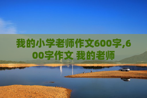 我的小学老师作文600字,600字作文 我的老师