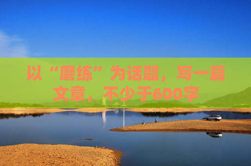 以“磨练”为话题，写一篇文章，不少于600字