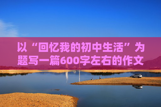 以“回忆我的初中生活”为题写一篇600字左右的作文！