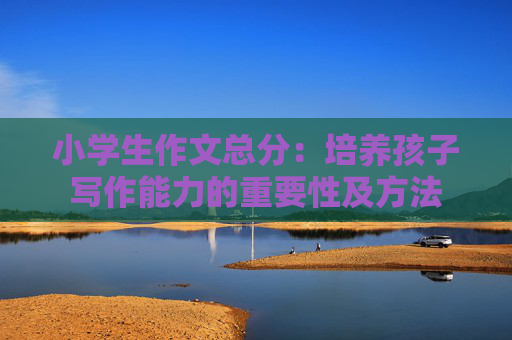 小学生作文总分：培养孩子写作能力的重要性及方法