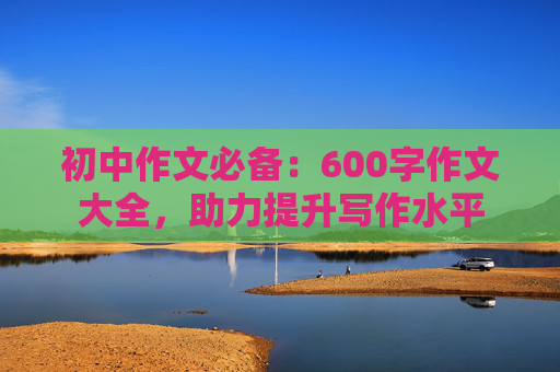 初中作文必备：600字作文大全，助力提升写作水平