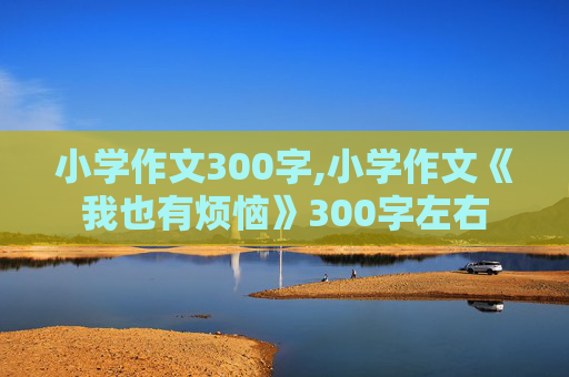 小学作文300字,小学作文《我也有烦恼》300字左右